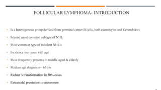 FOLLICULAR LYMPHOMA- INTRODUCTION
• Is a heterogenous group derived from germinal center B cells, both centrocytes and Centroblasts
• Second most common subtype of NHL
• Most common type of indolent NHL’s
• Incidence increases with age
• Most frequently presents in middle-aged & elderly
• Median age diagnosis – 65 yrs
• Richter’s transformation in 30% cases
• Extranodal prentation is uncommon
 