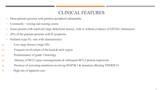 CLINICAL FEATURES
• Most patients presents with painless peripheral adenopathy
• Commonly - waxing and waning course
• Some present with relatively large abdominal masses, with or without evidence of GIT/GU obstruction
• 20% of the patients presents with B symptoms
• Pediatric-type FL- rare with characteristics
a) Low stage disease (stage I/II)
b) Frequent involvement of the head & neck region
c) Predominance of grade 3 histology
d) Absence of BCL2 gene rearrangements & infrequent BCL2 protein expression
e) Presence of activating mutations involving MAP2K1 & mutation affecting TNFRSF14
f) High rate of apparent cure
 