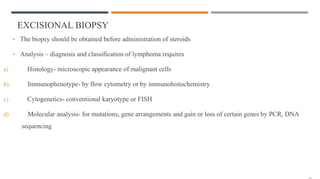 EXCISIONAL BIOPSY
• The biopsy should be obtained before administration of steroids
• Analysis – diagnosis and classification of lymphoma requires
a) Histology- microscopic appearance of malignant cells
b) Immunophenotype- by flow cytometry or by immunohistochemistry
c) Cytogenetics- conventional karyotype or FISH
d) Molecular analysis- for mutations, gene arrangements and gain or loss of certain genes by PCR, DNA
sequencing
 