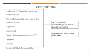 GELF CRITERIA
• Involvement of >3 nodal sites, each with
diameter of >3cm
• Any nodal or extranodal tumor mass with a
diameter of >7cm
• B symptoms
• Splenomegaly
• Pleural effusion or peritoneal ascites
• Cytopenias
• Leukemia
• Elevated LDH or b-2-microglobuliny
NCCN guidelines
Advanced stage low burden FL-
consider observation
Any one present signifies a high
tumor burden
 