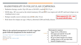 RADIOTHERAPY IN FOLLICULAR LYMPHOMA
• Radiation therapy results 10yr OS rates of 60-80%; median OS 19 yrs
• SEER data, RT was used as the initial treatment, OS and DFS was improved with RT and local relapse at an
irradiated area is rare
• Relapse usually occur in distant sites & rare after 10 yrs
• Risk factor for relapse are age (>60yrs), abnormal LDH and bulky disease
Data supports ES –FL – may
be cured with RT alone
Retrospective analysis
• Stage I/II FL (1998-2012)
• OS improved with RT VS no RT
• 10yr OS (68%) VS (54%)
• RT gives better benefit over chemo
• Adding chemo to RT provides little
benefit ( Kaplan-meier )
 
