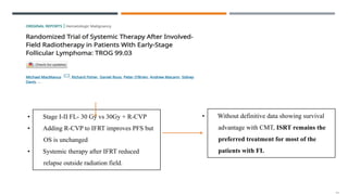 • Stage I-II FL- 30 Gy vs 30Gy + R-CVP
• Adding R-CVP to IFRT improves PFS but
OS is unchanged
• Systemic therapy after IFRT reduced
relapse outside radiation field.
• Without definitive data showing survival
advantage with CMT, ISRT remains the
preferred treatment for most of the
patients with FL
 