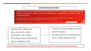 BOOM-BOOM REGIMEN
• Follicular/ MZL- indolent type
• 24gy vs 4Gy for FL or MZL
• 2yr local PFS – 94% VS 80%
• 24 Gy leads to better LC than 4Gy but
there is no difference in OS
• 2*2 allows for repeat treatment , may still
opt for the regimen
• But improvement in LC, still short course
of 12# , strongly supports for many
2Gy*2 still used for palliation, as 50% pts achieved a CR and 81% of patients showed partial response
 
