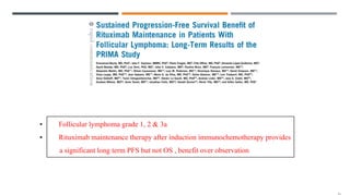 • Follicular lymphoma grade 1, 2 & 3a
• Rituximab maintenance therapy after induction immunochemotherapy provides
a significant long term PFS but not OS , benefit over observation
 