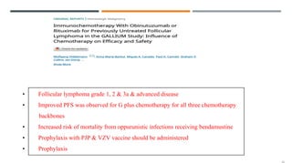 • Follicular lymphoma grade 1, 2 & 3a & advanced disease
• Improved PFS was observed for G plus chemotherapy for all three chemotherapy
backbones
• Increased risk of mortality from oppurunistic infections receiving bendamustine
• Prophylaxis with PJP & VZV vaccine should be administered
• Prophylaxis
 