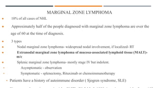 MARGINAL ZONE LYMPHOMA
● 10% of all cases of NHL
● Approximately half of the people diagnosed with marginal zone lymphoma are over the
age of 60 at the time of diagnosis.
● 3 types
● Nodal marginal zone lymphoma- widespread nodal involvement, if localized- RT
● Extranodal marginal zone lymphoma of mucosa-associated lymphoid tissue (MALT)-
m/c
● Splenic marginal zone lymphoma- mostly stage IV but indolent.
• Asymptomatic - observation
• Symptomatic - splenectomy, Rituximab or chemoimmunotherapy
• Patients have a history of autoimmune disorder ( Sjogren syndrome, SLE)
 