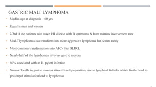 GASTRIC MALT LYMPHOMA
• Median age at diagnosis – 60 yrs
• Equal in men and women
• 2/3rd of the patients with stage I/II disease with B symptoms & bone marrow involvement rare
• MALT lymphomas can transform into more aggressive lymphoma but occurs rarely
• Most common transformation into ABC- like DLBCL
• Nearly half of the lymphomas involves gastric mucosa
• 60% associated with an H. pylori infection
• Normal T-cells in gastric mucosa attract B-cell population, rise to lymphoid follicles which further lead to
prolonged stimulation lead to lymphomas
 