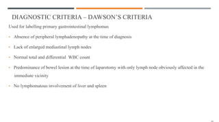 DIAGNOSTIC CRITERIA – DAWSON’S CRITERIA
Used for labelling primary gastrointestinal lymphomas
• Absence of peripheral lymphadenopathy at the time of diagnosis
• Lack of enlarged mediastinal lymph nodes
• Normal total and differential WBC count
• Predominance of bowel lesion at the time of laparotomy with only lymph node obviously affected in the
immediate vicinity
• No lymphomatous involvement of liver and spleen
 