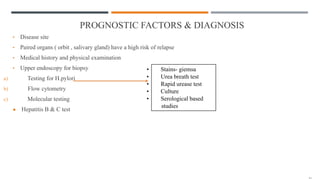 PROGNOSTIC FACTORS & DIAGNOSIS
• Disease site
• Paired organs ( orbit , salivary gland) have a high risk of relapse
• Medical history and physical examination
• Upper endoscopy for biopsy
a) Testing for H.pylori
b) Flow cytometry
c) Molecular testing
● Hepatitis B & C test
• Stains- giemsa
• Urea breath test
• Rapid urease test
• Culture
• Serological based
studies
 