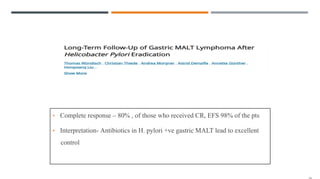 • Complete response – 80% , of those who received CR, EFS 98% of the pts
• Interpretation- Antibiotics in H. pylori +ve gastric MALT lead to excellent
control
 