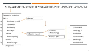 MANAGEMENT- STAGE II 2/ STAGE IIE- IV/T1-3N2M0/T1-4N1-3M0-1
Evaluate for indication
for Rx-
a) Candidate for trial
b) Symptoms
c) GI bleeding
d) End organ
function
e) Clinically bulky
disease
f) Steady or rapid
progression
observe
Indication present
First line
chemotherapy
Palliative ISRT
• Evaluate with
endoscopy, if
evidence of
recurrence (MZL)
• If histologic
transformation
 