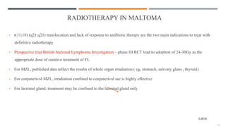RADIOTHERAPY IN MALTOMA
• t(11;18) (q21;q21) translocation and lack of response to antibiotic therapy are the two main indications to treat with
definitive radiotherapy
• Prospective trial British National Lymphoma Investigation – phase III RCT lead to adoption of 24-30Gy as the
appropriate dose of curative treatment of FL
• For MZL, published data reflect the results of whole organ irradiation ( eg, stomach, salivary glans , thyroid)
• For conjunctival MZL, irradiation confined to conjunctival sac is highly effective
• For lacrimal gland, treatment may be confined to the lacrimal gland only
ILROG
 