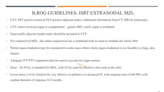 ILROG GUIDELINES- ISRT EXTRANODAL MZL
• GTV- PET positive lesion & PET positive adjacent nodes ( additional information from CT, MRI & endoscopy)
• CTV- entire involved organ or compartment – gastric MZL whole organ is irradiated
• Equivocally adjacent lymph nodes should be included in CTV
• For conjunctival MZL , the entire conjunctival sac is irradiated with no need to irradiate the whole orbit
• Partial organ irradiation may be considered in some cases where whole organ irradiation is not feasible (i.e lung, skin,
breast)
• Adequate ITV/PTV expansion must be used to account for organ motion
• Dose- 24-30 Gy is standard for MZL, with 24 Gy used for sensitive sites such as the orbit
• Lower doses 2-4 Gy found to be very effective in palliative or advanced FL with response rates of 80-90% with
median duration of response 22-4 months.
 