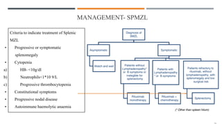 MANAGEMENT- SPMZL
Criteria to indicate treatment of Splenic
MZL
• Progressive or symptomatic
splenomegaly
• Cytopenia
a) HB- <10g/dl
b) Neutrophils<1*10 9/L
c) Progressive thrombocytopenia
• Constitutional symptoms
• Progressive nodal disease
• Autoimmune haemolytic anaemia
 
