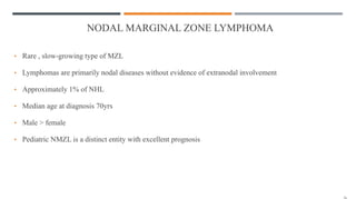 NODAL MARGINAL ZONE LYMPHOMA
• Rare , slow-growing type of MZL
• Lymphomas are primarily nodal diseases without evidence of extranodal involvement
• Approximately 1% of NHL
• Median age at diagnosis 70yrs
• Male > female
• Pediatric NMZL is a distinct entity with excellent prognosis
 