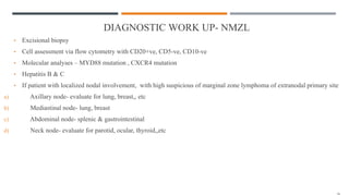 DIAGNOSTIC WORK UP- NMZL
• Excisional biopsy
• Cell assessment via flow cytometry with CD20+ve, CD5-ve, CD10-ve
• Molecular analyses – MYD88 mutation , CXCR4 mutation
• Hepatitis B & C
• If patient with localized nodal involvement, with high suspicious of marginal zone lymphoma of extranodal primary site
a) Axillary node- evaluate for lung, breast,, etc
b) Mediastinal node- lung, breast
c) Abdominal node- splenic & gastrointestinal
d) Neck node- evaluate for parotid, ocular, thyroid,,etc
 