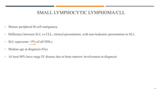 SMALL LYMPHOCYTIC LYMPHOMA/CLL
• Mature peripheral B-cell malignancy
• Difference between SLL vs CLL, clinical presentation, with non-leukemic presentation in SLL
• SLL represents <5% of all NHLs
• Median age at diagnosis 65ys
• At least 80% have stage IV disease due to bone marrow involvement at diagnosis
 