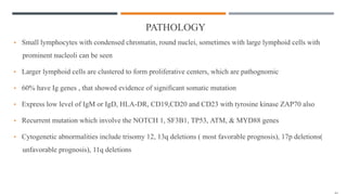 PATHOLOGY
• Small lymphocytes with condensed chromatin, round nuclei, sometimes with large lymphoid cells with
prominent nucleoli can be seen
• Larger lymphoid cells are clustered to form proliferative centers, which are pathognomic
• 60% have Ig genes , that showed evidence of significant somatic mutation
• Express low level of IgM or IgD, HLA-DR, CD19,CD20 and CD23 with tyrosine kinase ZAP70 also
• Recurrent mutation which involve the NOTCH 1, SF3B1, TP53, ATM, & MYD88 genes
• Cytogenetic abnormalities include trisomy 12, 13q deletions ( most favorable prognosis), 17p deletions(
unfavorable prognosis), 11q deletions
 