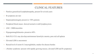 CLINICAL FEATURES
• Painless generalized lymphadenopathy, present for several years
• B symptoms are rare
• Hepatosplenomegaly present in <50% patients
• Peripheral blood smear- showed normal or mild lymphocytosis
• ANC <5000/microlitre
• Hypogammaglobinemia- present at 40%
• Both SLL/CLL may develop autoimmune hemolytic anemia, pure red cell aplasia
• Elevated LDH is uncommon
• Raised level of serum b-2 macroglobulin, marker for disease burden
• ( Richter syndrome- present with rapidly growing masses, elevated LDH and B symptoms)
 