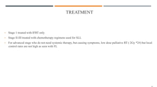 TREATMENT
• Stage 1 treated with IFRT only
• Stage II-III treated with chemotherapy regimens used for SLL
• For advanced stage who do not need systemic therapy, but causing symptoms, low dose palliative RT ( 2Gy *2#) but local
control rates are not high as seen with FL
 