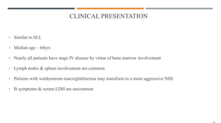 CLINICAL PRESENTATION
• Similar to SLL
• Median age – 60yrs
• Nearly all patients have stage IV disease by virtue of bone marrow involvement
• Lymph nodes & spleen involvement are common
• Patients with waldenstrom macroglubinemia may transform to a more aggressive NHL
• B symptoms & serum LDH are uncommon
 
