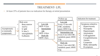 TREATMENT- LPL
• At least 25% of patients have no indication for therapy at initial presentation
Asymptomatic
or minimally
symptomatic
Risk score
• Bone marrow
inv(%)
• S. IgM
• S. beta 2-
microglobulin
• S.albumin
• Low risk
MTP- 9.2yrs
• Intermediate
risk
MTP- 4.8yrs
• High risk
MTP-1.8yrs
• Low risk
Every 12 mo with
CBC, metabolic
panel, SPEP, S.Ig
• Intermediate risk
Every 6 mo with CBC,
metabolic panel, SPEP,
S.Ig
• High risk
Every 3 mo with CBC,
metabolic panel, SPEP,
S.Ig
Indication for treatment
Follow-up
Symptoms related to:
• Hyperviscosity
• Neuropathy
• Organomegaly
• Amyloidosis
• Cold agglutinin
• Cryoglobulinemia
• Anemia
• Cytopenias
• Bulky adenopathy
• B symptoms
 