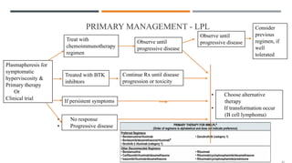 PRIMARY MANAGEMENT - LPL
Plasmapheresis for
symptomatic
hyperviscosity &
Primary therapy
Or
Clinical trial
Treat with
chemoimmunotherapy
regimen
Observe until
progressive disease
Observe until
progressive disease
Consider
previous
regimen, if
well
tolerated
Treated with BTK
inhibtors
Continue Rx until disease
progression or toxicity
If persistent symptoms
• No response
• Progressive disease
• Choose alternative
therapy
• If transformation occur
(B cell lymphoma)
 