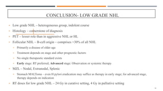 CONCLUSION- LOW GRADE NHL
• Low grade NHL – heterogeneous group, indolent course
• Histology – cornerstone of diagnosis
• PET – lesser role than in aggressive NHL or HL
• Follicular NHL – B-cell origin – comprises >30% of all NHL
• Primarily a disease of older age
• Treatment depends on stage and other prognostic factors
• No single therapeutic standard exists
• Early stage: RT preferred; Advanced stage: Observation or systemic therapy
• MZL – Nodal, Extranodal, Splenic
• Stomach MALToma – even H pylori eradication may suffice as therapy in early stage; for advanced stage,
therapy depends on indication
• RT doses for low grade NHL – 24 Gy in curative setting, 4 Gy in palliative setting
94
 
