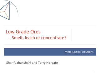 Low Grade Ores
- Smelt, leach or concentrate?
1
Sharif Jahanshahi and Terry Norgate
Meta-Logical Solutions
 