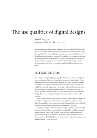 1
The use qualities of digital designs
Jonas Löwgren
complete draft 1.0, Oct 21, 2002
Interaction design is about creating conditions for good use of digital designs. But
the only way to learn those conditions, to understand the relations between design
choices and resulting use, is still largely by practice and apprenticeship. I propose to
think about interaction design in terms of use qualities, i.e., certain properties of a
digital design that are experienced in its use. Such qualities transcend the specific
design and offer a language in which to talk about desirable design outcomes.
I present a map of some twenty proposed use qualities and discuss them in some
detail.
INTRODUCTION
The nature of computing has changed over the last twenty or thirty years.
More importantly, the use of computing has evolved accordingly. This is
obvious but still deserves pointing out now and again. Whereas comput-
ers largely used to be tools for well-defined business tasks, they are now
used by most people for general knowledge work, social communication,
entertainment, recreation, shopping, creative expression and so on. A
crucial difference between then and now is that most use is discretionary.
People choose to use a digital service or product if they want to; other-
wise not.
Interaction designers are concerned with creating conditions for good
use. We do not know, however, what those conditions really are. One
thing that should be clear from the above is that good use is not confined
to efficient and error-free performance of tasks with set goals.
In my own design work, I have been occupied at times with reasonably
large sets of (somewhat) structured information. How could we imagine
people drawing more value, benefit, meaning from such information
spaces? And what can I contribute as an interaction designer? A few ex-
amples are Sens-A-Patch and the post-hoc worknotes project (Löwgren, 2001;
Andersson et al., 2002; web-09).
 