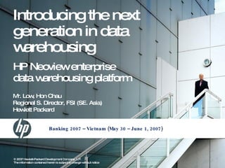 Introducing the next
generation in data
w arehousing
HP Neoviewenterprise
data warehousing platform
M Low Hon Chau
 r.      ,
Regional S. Director, FSI (SE. Asia)
Hew Packard
    lett


                            Banking 2007 – Vie tnam (May 30 – June 1, 2007)




© 2007 Hew   lett-Packard Developm Com
                                    ent      pany, L.P.
The inform 1, 2009
1      Julyation contained herein is subject to change without notice
 