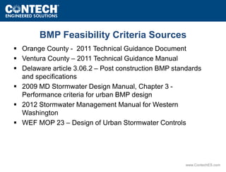 BMP Feasibility Criteria Sources 
 Orange County - 2011 Technical Guidance Document 
 Ventura County – 2011 Technical Guidance Manual 
 Delaware article 3.06.2 – Post construction BMP standards 
www.ContechES.com 
and specifications 
 2009 MD Stormwater Design Manual, Chapter 3 - 
Performance criteria for urban BMP design 
 2012 Stormwater Management Manual for Western 
Washington 
 WEF MOP 23 – Design of Urban Stormwater Controls 
 