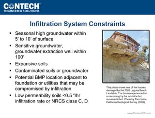www.ContechES.com 
Infiltration System Constraints 
 Seasonal high groundwater within 
5’ to 10’ of surface 
 Sensitive groundwater, 
groundwater extraction well within 
100‘ 
 Expansive soils 
 Contaminated soils or groundwater 
 Potential BMP location adjacent to 
foundation or utilities that may be 
compromised by infiltration 
 Low permeability soils <0.5 “/hr 
infiltration rate or NRCS class C, D 
This photo shows one of the houses 
damaged by the 2005 Laguna Beach 
Landslide. The house experienced an 
undermining by the landslide but 
remained intact. Photo by Pam Irvine, 
California Geological Survey (CGS). 
 