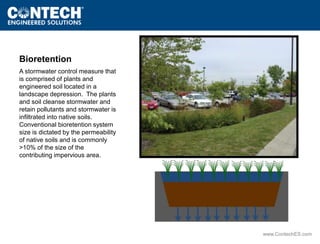 www.ContechES.com 
Bioretention 
A stormwater control measure that 
is comprised of plants and 
engineered soil located in a 
landscape depression. The plants 
and soil cleanse stormwater and 
retain pollutants and stormwater is 
infiltrated into native soils. 
Conventional bioretention system 
size is dictated by the permeability 
of native soils and is commonly 
>10% of the size of the 
contributing impervious area. 
 
