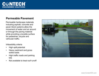 www.ContechES.com 
Permeable Pavement 
Permeable hardscape materials 
including asphalt, concrete and 
paver block systems allow the 
movement of water and air around 
or through the paving material 
while providing a durable surface 
for pedestrian, bicycle and 
vehicular traffic. 
Infeasibility criteria 
• High spill potential 
• Heavy sediment and gross 
solids loads 
• High traffic roads and parking 
lots 
• Not available to treat roof runoff 
 