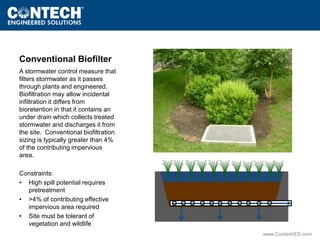 www.ContechES.com 
Conventional Biofilter 
A stormwater control measure that 
filters stormwater as it passes 
through plants and engineered. 
Biofiltration may allow incidental 
infiltration it differs from 
bioretention in that it contains an 
under drain which collects treated 
stormwater and discharges it from 
the site. Conventional biofiltration 
sizing is typically greater than 4% 
of the contributing impervious 
area. 
Constraints: 
• High spill potential requires 
pretreatment 
• >4% of contributing effective 
impervious area required 
• Site must be tolerant of 
vegetation and wildlife 
 
