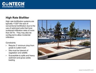 www.ContechES.com 
High Rate Biofilter 
High rate biofiltration systems are 
typically <1/20th the size of 
conventional biofiltration due to the 
use of optimized soils that have 
sustained infiltration rates of more 
than 50”/hr. They may also be 
configured to allow incidental 
infiltration. 
Constraints: 
• Require 3’ minimum drop from 
grade to outlet invert 
• Site must be tolerant of 
vegetation and wildlife 
• Susceptible to spills and heavy 
sediment and gross solids 
loading 
 
