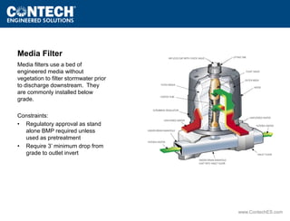 www.ContechES.com 
Media Filter 
Media filters use a bed of 
engineered media without 
vegetation to filter stormwater prior 
to discharge downstream. They 
are commonly installed below 
grade. 
Constraints: 
• Regulatory approval as stand 
alone BMP required unless 
used as pretreatment 
• Require 3’ minimum drop from 
grade to outlet invert 
 