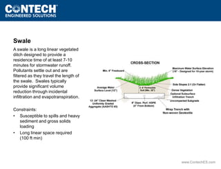www.ContechES.com 
Swale 
A swale is a long linear vegetated 
ditch designed to provide a 
residence time of at least 7-10 
minutes for stormwater runoff. 
Pollutants settle out and are 
filtered as they travel the length of 
the swale. Swales typically 
provide significant volume 
reduction through incidental 
infiltration and evapotranspiration. 
Constraints: 
• Susceptible to spills and heavy 
sediment and gross solids 
loading 
• Long linear space required 
(100 ft min) 
 