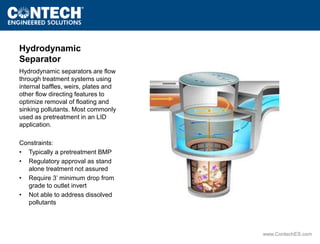 www.ContechES.com 
Hydrodynamic 
Separator 
Hydrodynamic separators are flow 
through treatment systems using 
internal baffles, weirs, plates and 
other flow directing features to 
optimize removal of floating and 
sinking pollutants. Most commonly 
used as pretreatment in an LID 
application. 
Constraints: 
• Typically a pretreatment BMP 
• Regulatory approval as stand 
alone treatment not assured 
• Require 3’ minimum drop from 
grade to outlet invert 
• Not able to address dissolved 
pollutants 
 