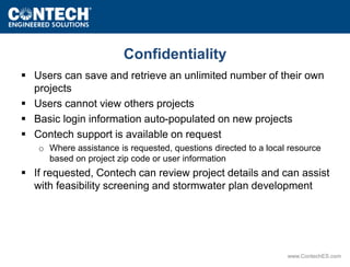 Confidentiality 
 Users can save and retrieve an unlimited number of their own 
www.ContechES.com 
projects 
 Users cannot view others projects 
 Basic login information auto-populated on new projects 
 Contech support is available on request 
o Where assistance is requested, questions directed to a local resource 
based on project zip code or user information 
 If requested, Contech can review project details and can assist 
with feasibility screening and stormwater plan development 
 