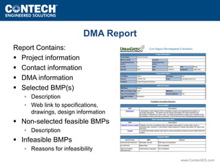 www.ContechES.com 
Report Contains: 
 Project information 
 Contact information 
 DMA information 
 Selected BMP(s) 
DMA Report 
◦ Description 
◦ Web link to specifications, 
drawings, design information 
 Non-selected feasible BMPs 
◦ Description 
 Infeasible BMPs 
◦ Reasons for infeasibility 
 