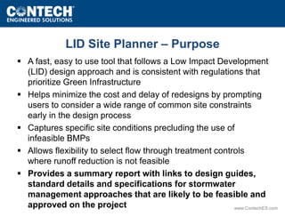 www.ContechES.com 
LID Site Planner – Purpose 
 A fast, easy to use tool that follows a Low Impact Development 
(LID) design approach and is consistent with regulations that 
prioritize Green Infrastructure 
 Helps minimize the cost and delay of redesigns by prompting 
users to consider a wide range of common site constraints 
early in the design process 
 Captures specific site conditions precluding the use of 
infeasible BMPs 
 Allows flexibility to select flow through treatment controls 
where runoff reduction is not feasible 
 Provides a summary report with links to design guides, 
standard details and specifications for stormwater 
management approaches that are likely to be feasible and 
approved on the project 
 