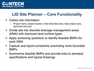 LID Site Planner – Core Functionality 
www.ContechES.com 
 Collect site information 
o Project name, project location, total disturbed area, total project area, 
dominant land use 
 Divide site into discrete drainage management areas 
(DMA) with dominant land surface types 
 Apply screening questions to identify feasible BMPs for 
each DMA 
 Capture and report constraints precluding more favorable 
BMPs 
 Summarize feasible BMPs and provide links to standard 
specifications and typical drawings 
 