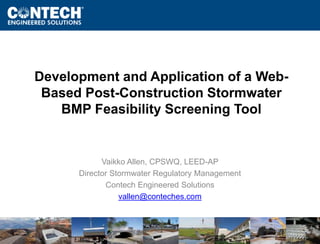Development and Application of a Web- 
Based Post-Construction Stormwater 
www.ContechES.com 
BMP Feasibility Screening Tool 
Vaikko Allen, CPSWQ, LEED-AP 
Director Stormwater Regulatory Management 
Contech Engineered Solutions 
vallen@conteches.com 
 
