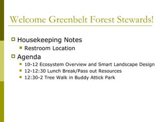 Welcome Greenbelt Forest Stewards!
   Housekeeping Notes
       Restroom Location
   Agenda
       10-12 Ecosystem Overview and Smart Landscape Design
       12-12:30 Lunch Break/Pass out Resources
       12:30-2 Tree Walk in Buddy Attick Park
 