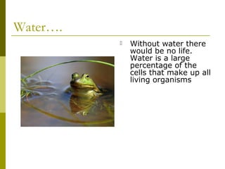 Water….
             Without water there
              would be no life.
              Water is a large
              percentage of the
              cells that make up all
              living organisms
 