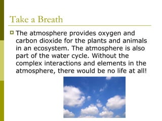 Take a Breath
   The atmosphere provides oxygen and
    carbon dioxide for the plants and animals
    in an ecosystem. The atmosphere is also
    part of the water cycle. Without the
    complex interactions and elements in the
    atmosphere, there would be no life at all!
 