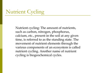 Nutrient Cycling

    Nutrient cycling: The amount of nutrients,
    such as carbon, nitrogen, phosphorus,
    calcium, etc., present in the soil at any given
    time, is referred to as the standing state. The
    movement of nutrient elements through the
    various components of an ecosystem is called
    nutrient cycling. Another name of nutrient
    cycling is biogeochemical cycles.
 
