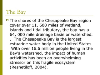 The Bay
   The shores of the Chesapeake Bay region
    cover over 11, 600 miles of wetland,
    islands and tidal tributary, the bay has a
    64, 000 mile drainage basin or watershed.
    . The Chesapeake Bay is the largest
    estuarine water body in the United States.
     With over 16.6 million people living in the
    Bay’s watershed, the impact of human
    activities has been an overwhelming
    stressor on this fragile ecosystem
    (Reshetiloff, 2004).
 